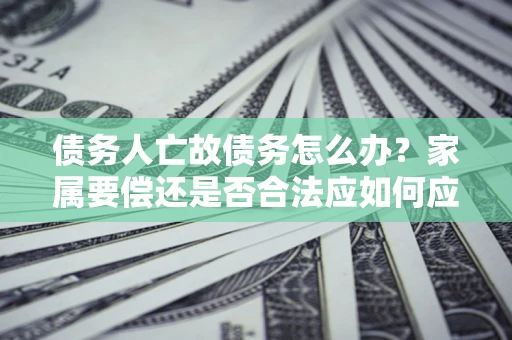武汉债务人亡故债务怎么办？家属要偿还是否合法应如何应对？